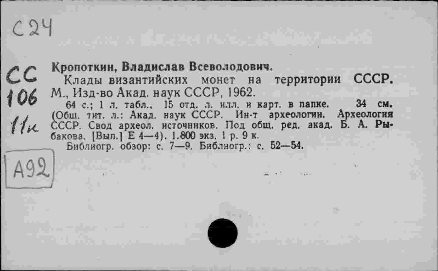 ﻿f г* Кропоткин, Владислав Всеволодович.
С.*-* Клады византийских монет на территории СССР.
1 Л/ М, Изд-во Акад, наук СССР, 1962.
( VO 64 с . ] л табл., 15 отд. л. илл. и карт, в папке. 34 см.
. , (Обш. тит. л.: Акад, наук СССР. Ин-т археологии. Археология СССР. Свод археол. источников. Под общ. ред. акад. Б. А. Ры-
’ ' бакова. [Вып.| Е 4—4). 1.600 экз. I р. 9 к.
Библиогр. обзор: с. 7—9. Библиогр.: с. 52—54.